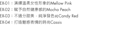 EX-01：Mellow Pink is soft and feminine.
EX-02：Mocha Peach, so relaxed and healthy looking.
EX-03：Candy Red, not too sweet with clear coloration.
EX-04：Cassis, chic and slyly 'come hither'.