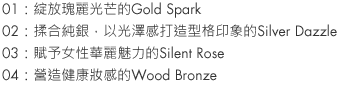 01：Gold Spark glistens gorgeously.
02：Infused with pure silver, Silver Dazzle is cool.
03：Silent Rose drips with lush femininity.
04：Wood Bronze glows with health.