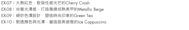 EX-07：Cherry Crash is a hot red, infused with sexy glitter.
EX-08：Metallic Beige combines sophistication, an elegant shine and classy charm.
EX-09：Green Tea is fashionable and exquisite in coloration.
EX-10：Iced Cappuccino is subtly sweet, with a clear yet lustrous hue.