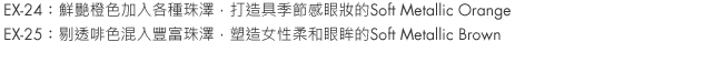 EX-24：Soft Metallic Orange brings a seasonal look with vivid orange accented by various pearls.
EX-25：Soft Metallic Brown is a clear brown with a generous blending of pearl that gives eyes a feminine finish that truly shimmers.