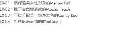 EX-01：Mellow Pink is soft and feminine.
EX-02：Mocha Peach, so relaxed and healthy looking.
EX-03：Candy Red, not too sweet with clear coloration.
EX-04：Cassis, chic and slyly 'come hither'.
