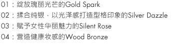 01：Gold Spark glistens gorgeously.
02：Infused with pure silver, Silver Dazzle is cool.
03：Silent Rose drips with lush femininity.
04：Wood Bronze glows with health.
