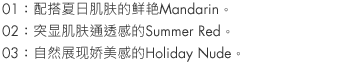 01：Mandarin is a vivid match for summer skin.
02：Summer Red accentuates your skin's clarity.
03：Holiday Nude is natural and sexy.