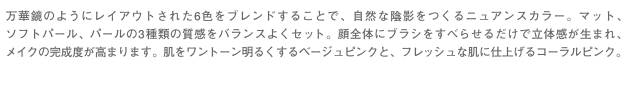 万華鏡のようにレイアウトされた6色をブレンドすることで、自然な陰影をつくるニュアンスカラー。マット、ソフトパール、パールの3種類の質感をバランスよくセット。顔全体にブラシをすべらせるだけで立体感が生まれ、メイクの完成度が高まります。肌をワントーン明るくするベージュピンクと、フレッシュな肌に仕上げるコーラルピンク。