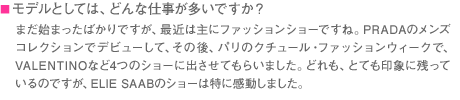 ■モデルとしては、どんな仕事が多いですか？　まだ始まったばかりですが、最近は主にファッションショーですね。PRADAのメンズコレクションでデビューして、その後、パリのクチュール・ファッションウィークで、VALENTINOなど4つのショーに出させてもらいました。どれも、とても印象に残っているのですが、ELIE SAABのショーは特に感動しました。