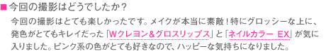 ■今回の撮影はどうでしたか？　今回の撮影はとても楽しかったです。メイクが本当に素敵！特にグロッシーな上に、発色がとてもキレイだった「Wクレヨン＆グロスリップス」と「ネイルカラー EX」が気に入りました。ピンク系の色がとても好きなので、ハッピーな気持ちになりました。