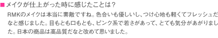 ■メイクが仕上がった時に感じたことは？　RMKのメイクは本当に素敵ですね。色合いも優しいし、つけ心地も軽くてフレッシュだなと感じました。目もとも口もとも、ピンク系で若さがあって、とても気分があがりました。日本の商品は高品質だなと改めて思いました。