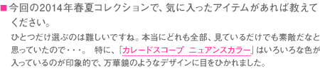 ■今回の2014年春夏コレクションで、気に入ったアイテムがあれば教えてください。　ひとつだけ選ぶのは難しいですね。本当にどれも全部、見ているだけでも素敵だなと思っていたので・・・。 特に、「カレードスコープ ニュアンスカラー」はいろいろな色が入っているのが印象的で、万華鏡のようなデザインに目をひかれました。