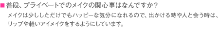 ■普段、プライベートでのメイクの関心事はなんですか？　メイクは少ししただけでもハッピーな気分になれるので、出かける時や人と会う時は、リップや軽いアイメイクをするようにしています。