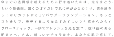 今までの透明感を超えるために行き着いたのは、光をまとう、という新発想。薄くのばすだけで肌に光がかけめぐり、紫外線をしっかりカットするUVパウダーファンデーション。さっとひと塗りで、発光するようなみずみずしいツヤ感をもたらすグロースティック。一瞬でフレッシュな光を放つ、抜け感のある明るさへ。さあ、新しいナチュラルを、あなたの肌で感じて。