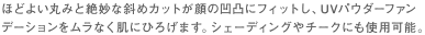 ほどよい丸みと絶妙な斜めカットが顔の凹凸にフィットし、UVパウダーファンデーションをムラなく肌にひろげます。シェーディングやチークにも使用可能。