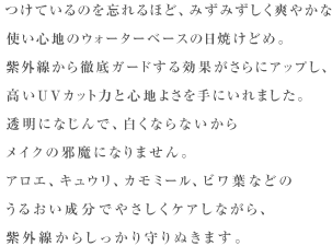 つけているのを忘れるほど、みずみずしく爽やかな使い心地の ウォーターベースの日焼けどめ。紫外線から徹底ガードする 効果がさらにアップし、高いUVカット力と心地よさを手にいれました。 透明になじんで、白くならないからメイクの邪魔になりません。 アロエ、キュウリ、カモミール、ビワ葉などのうるおい成分で やさしくケアしながら、紫外線からしっかり守りぬきます。 