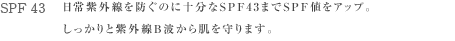 SPF 43：日常紫外線を防ぐのに十分なSPF43までSPF値をアップ。しっかりと紫外線B波から肌を守ります。