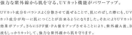強力な紫外線から肌を守る、UVカット機能がパワーアップ。 UVカット成分をバランスよく分散させて混ぜることで、肌にのばした際にも、UVカット成分が均一に肌につくことが出来るようになりました。それによりUVカット効果がアップ。さらにSPF値・PA値をアップさせることにより、紫外線A波、B波もしっかりカットして、強力な紫外線から肌を守ります。強力な紫外線から肌を守る、UVカット機能がパワーアップ。 UVカット成分をバランスよく分散させて混ぜることで、肌にのばした際にも、UVカット成分が均一に肌につくことが出来るようになりました。それによりUVカット効果がアップ。さらにSPF値・PA値をアップさせることにより、紫外線A波、B波もしっかりカットして、強力な紫外線から肌を守ります。