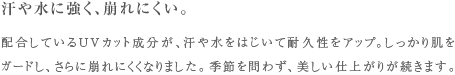 汗や水に強く、崩れにくい。 配合しているUVカット成分が、汗や水をはじいて耐久性をアップ。しっかり肌をガードし、さらに崩れにくくなりました。季節を問わず、美しい仕上がりが続きます。