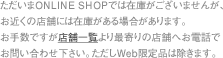 ただいまONLINE SHOPでは在庫がございませんが、お近くの店舗には在庫がある場合があります。お手数ですが店舗一覧より最寄りの店舗へお電話でお問い合わせ下さい。ただしWeb限定品は除きます。